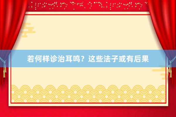 若何样诊治耳鸣？这些法子或有后果