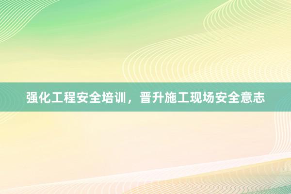 强化工程安全培训，晋升施工现场安全意志