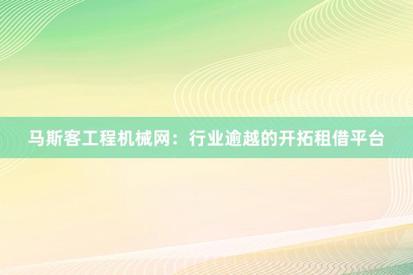 马斯客工程机械网：行业逾越的开拓租借平台