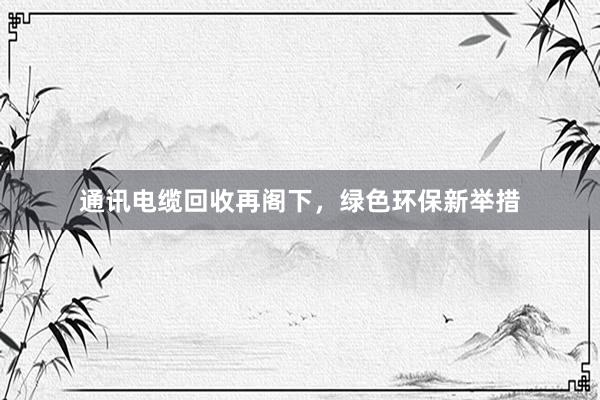 通讯电缆回收再阁下，绿色环保新举措