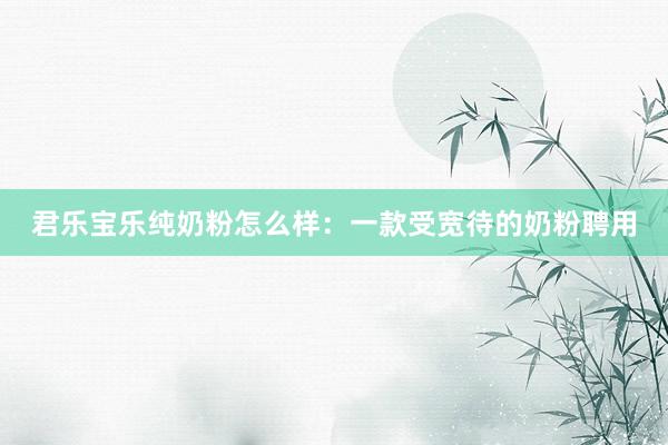 君乐宝乐纯奶粉怎么样：一款受宽待的奶粉聘用