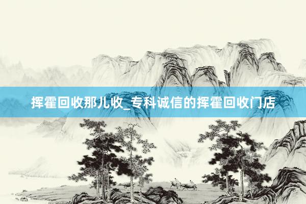 挥霍回收那儿收_专科诚信的挥霍回收门店